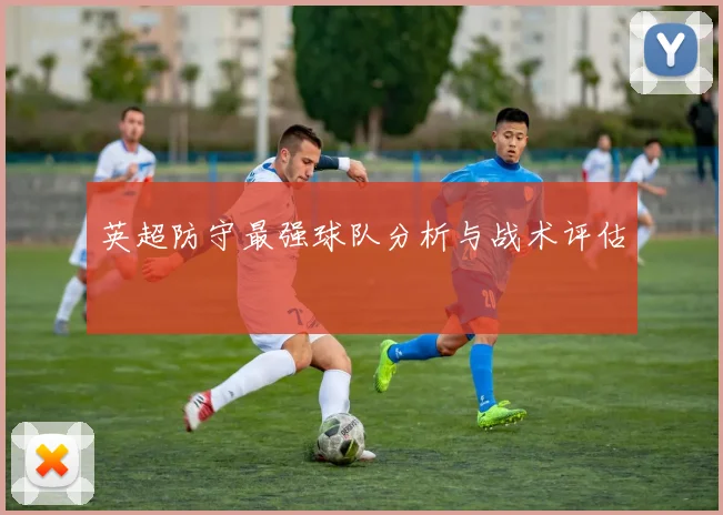 英超防守最强球队分析与战术评估