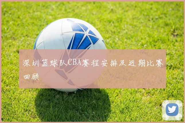 深圳篮球队CBA赛程安排及近期比赛回顾