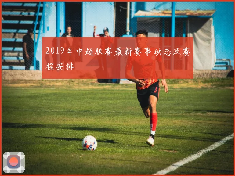 2019年中超联赛最新赛事动态及赛程安排