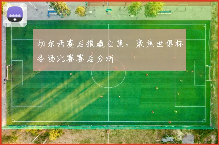 切尔西赛后报道合集,聚焦世俱杯各场比赛赛后分析